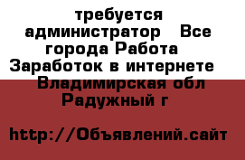 требуется администратор - Все города Работа » Заработок в интернете   . Владимирская обл.,Радужный г.